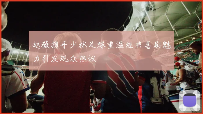 赵薇携手少林足球重温经典喜剧魅力引发观众热议