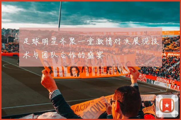 足球明星齐聚一堂激情对决展现技术与团队合作的盛宴