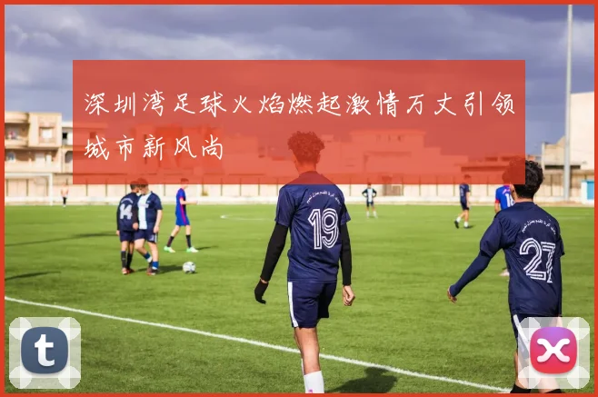 深圳湾足球火焰燃起激情万丈引领城市新风尚