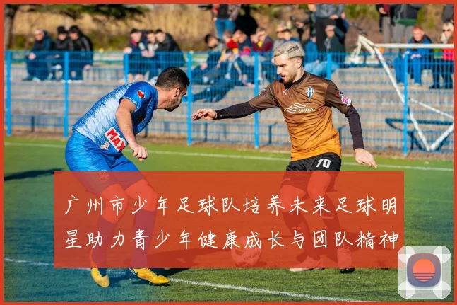 广州市少年足球队培养未来足球明星助力青少年健康成长与团队精神发展
