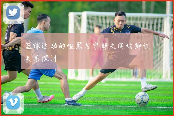 篮球运动的喧嚣与宁静之间的辩证关系探讨