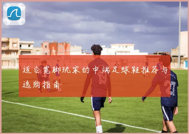 适合宽脚玩家的中端足球鞋推荐与选购指南