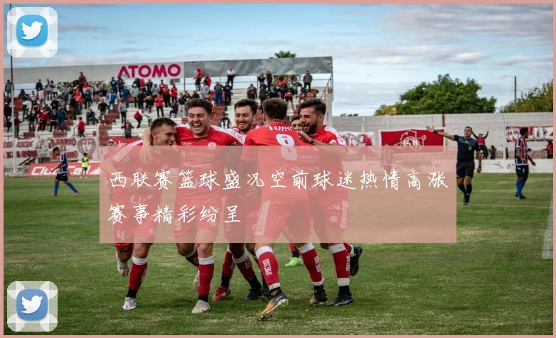 西联赛篮球盛况空前球迷热情高涨赛事精彩纷呈