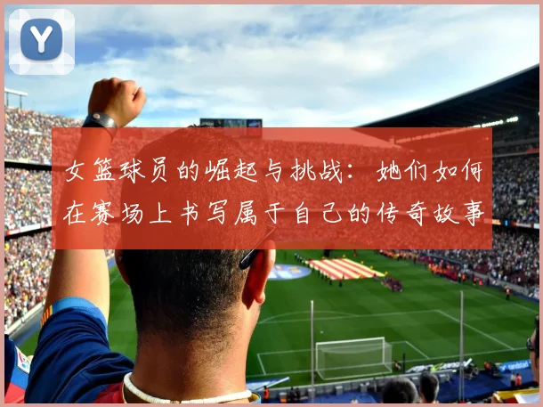 女篮球员的崛起与挑战：她们如何在赛场上书写属于自己的传奇故事