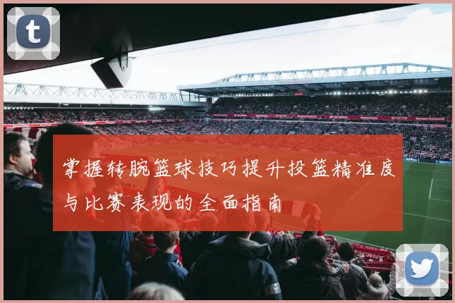 掌握转腕篮球技巧提升投篮精准度与比赛表现的全面指南