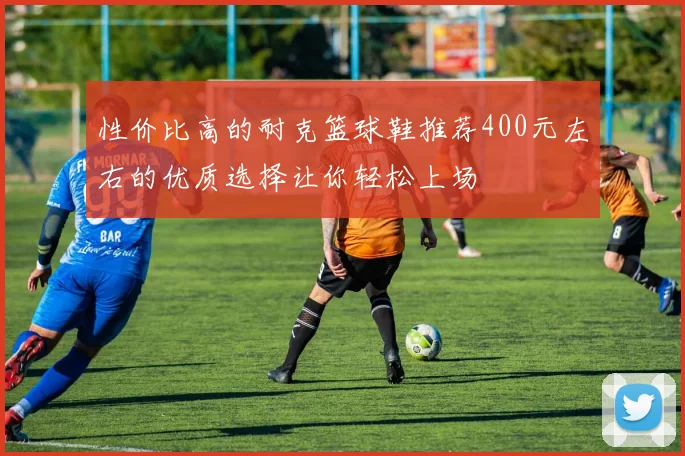 性价比高的耐克篮球鞋推荐400元左右的优质选择让你轻松上场