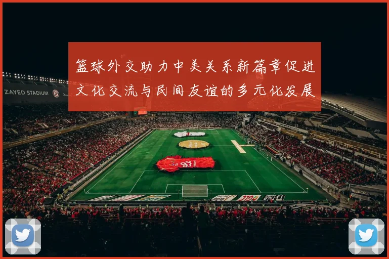 篮球外交助力中美关系新篇章促进文化交流与民间友谊的多元化发展