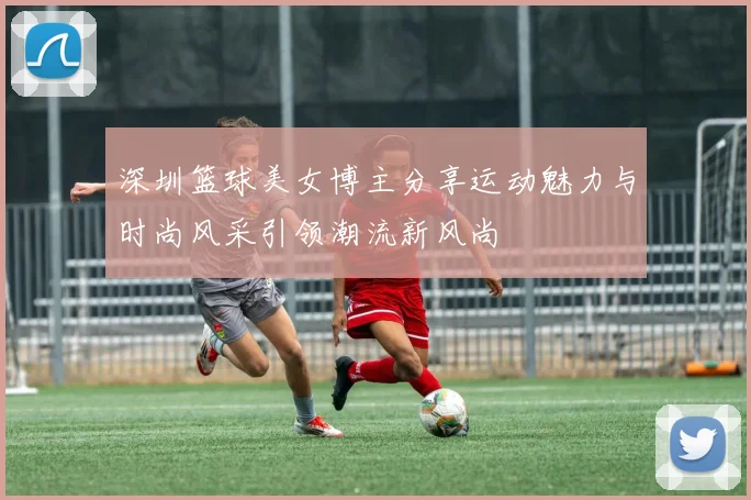 深圳篮球美女博主分享运动魅力与时尚风采引领潮流新风尚