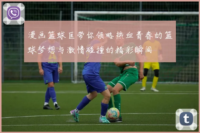 漫画篮球匡带你领略热血青春的篮球梦想与激情碰撞的精彩瞬间